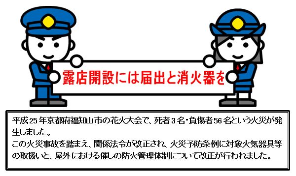 露店開設には届出と消火器を 平成25年京都府福知山市の花火大会で、死者3名・負傷者56名という火災が発生しました この火災事故を踏まえ、関係法令が改正され、火災予防条例に対象火気器具等の取扱いと、屋外における催しの防火管理体制について改正が行われました