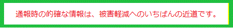 通報時の的確な情報は、被害軽減へのいちばんの近道です